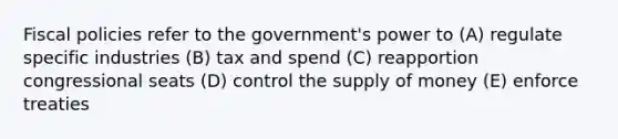 Fiscal policies refer to the government's power to (A) regulate specific industries (B) tax and spend (C) reapportion congressional seats (D) control the supply of money (E) enforce treaties