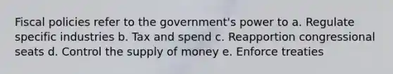 Fiscal policies refer to the government's power to a. Regulate specific industries b. Tax and spend c. Reapportion congressional seats d. Control the supply of money e. Enforce treaties