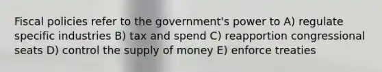 Fiscal policies refer to the government's power to A) regulate specific industries B) tax and spend C) reapportion congressional seats D) control the supply of money E) enforce treaties