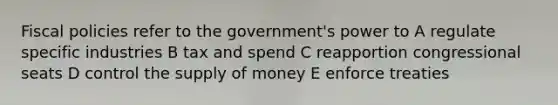 Fiscal policies refer to the government's power to A regulate specific industries B tax and spend C reapportion congressional seats D control the <a href='https://www.questionai.com/knowledge/kUIOOoB75i-supply-of-money' class='anchor-knowledge'>supply of money</a> E enforce treaties