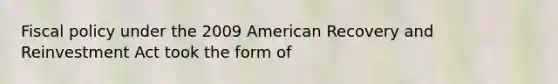 Fiscal policy under the 2009 American Recovery and Reinvestment Act took the form of