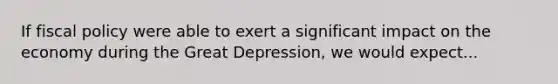 If fiscal policy were able to exert a significant impact on the economy during the Great Depression, we would expect...