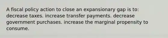 A fiscal policy action to close an expansionary gap is to: decrease taxes. increase transfer payments. decrease government purchases. increase the marginal propensity to consume.