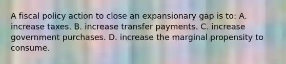 A fiscal policy action to close an expansionary gap is to: A. increase taxes. B. increase transfer payments. C. increase government purchases. D. increase the marginal propensity to consume.