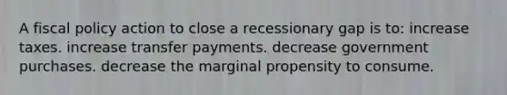 A fiscal policy action to close a recessionary gap is to: increase taxes. increase transfer payments. decrease government purchases. decrease the marginal propensity to consume.