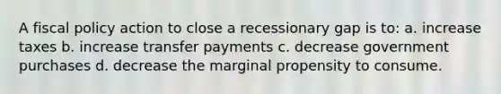 A fiscal policy action to close a recessionary gap is to: a. increase taxes b. increase transfer payments c. decrease government purchases d. decrease the marginal propensity to consume.