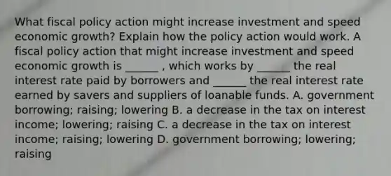 What <a href='https://www.questionai.com/knowledge/kPTgdbKdvz-fiscal-policy' class='anchor-knowledge'>fiscal policy</a> action might increase investment and speed economic​ growth? Explain how the policy action would work. A fiscal policy action that might increase investment and speed economic growth is​ ______ , which works by​ ______ the real interest rate paid by borrowers and​ ______ the real interest rate earned by savers and suppliers of loanable funds. A. government​ borrowing; raising; lowering B. a decrease in the tax on interest​ income; lowering; raising C. a decrease in the tax on interest​ income; raising; lowering D. government​ borrowing; lowering; raising