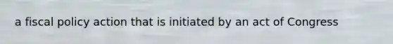 a fiscal policy action that is initiated by an act of Congress