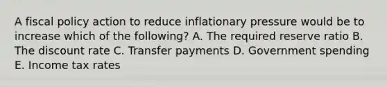 A fiscal policy action to reduce inflationary pressure would be to increase which of the following? A. The required reserve ratio B. The discount rate C. Transfer payments D. Government spending E. Income tax rates