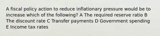 A fiscal policy action to reduce inflationary pressure would be to increase which of the following? A The required reserve ratio B The discount rate C Transfer payments D Government spending E Income tax rates