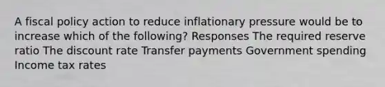 A fiscal policy action to reduce inflationary pressure would be to increase which of the following? Responses The required reserve ratio The discount rate Transfer payments Government spending Income tax rates