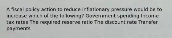 A fiscal policy action to reduce inflationary pressure would be to increase which of the following? Government spending Income tax rates The required reserve ratio The discount rate Transfer payments