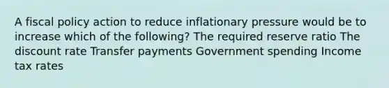 A fiscal policy action to reduce inflationary pressure would be to increase which of the following? The required reserve ratio The discount rate Transfer payments Government spending Income tax rates