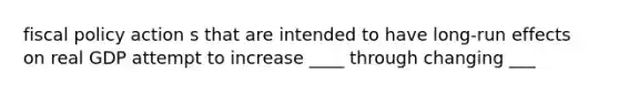 fiscal policy action s that are intended to have long-run effects on real GDP attempt to increase ____ through changing ___