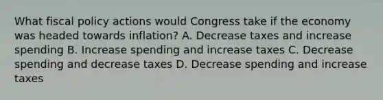 What fiscal policy actions would Congress take if the economy was headed towards inflation? A. Decrease taxes and increase spending B. Increase spending and increase taxes C. Decrease spending and decrease taxes D. Decrease spending and increase taxes