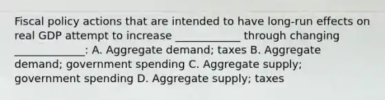 Fiscal policy actions that are intended to have long-run effects on real GDP attempt to increase ____________ through changing _____________: A. Aggregate demand; taxes B. Aggregate demand; government spending C. Aggregate supply; government spending D. Aggregate supply; taxes