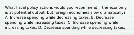 What fiscal policy actions would you recommend if the economy is at potential output, but foreign economies slow dramatically? A. Increase spending while decreasing taxes. B. Decrease spending while increasing taxes. C. Increase spending while increasing taxes. D. Decrease spending while decreasing taxes.