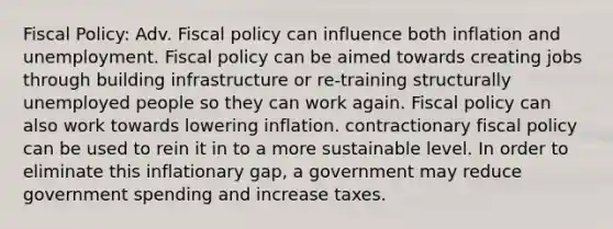 Fiscal Policy: Adv. Fiscal policy can influence both inflation and unemployment. Fiscal policy can be aimed towards creating jobs through building infrastructure or re-training structurally unemployed people so they can work again. Fiscal policy can also work towards lowering inflation. contractionary fiscal policy can be used to rein it in to a more sustainable level. In order to eliminate this inflationary gap, a government may reduce government spending and increase taxes.