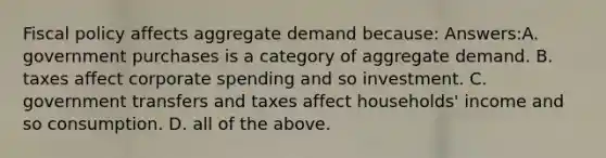 Fiscal policy affects aggregate demand because: Answers:A. government purchases is a category of aggregate demand. B. taxes affect corporate spending and so investment. C. government transfers and taxes affect households' income and so consumption. D. all of the above.