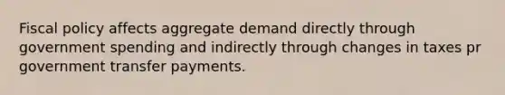 Fiscal policy affects aggregate demand directly through government spending and indirectly through changes in taxes pr government transfer payments.