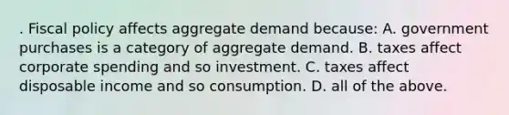 . Fiscal policy affects aggregate demand because: A. government purchases is a category of aggregate demand. B. taxes affect corporate spending and so investment. C. taxes affect disposable income and so consumption. D. all of the above.