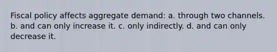 Fiscal policy affects aggregate demand: a. through two channels. b. and can only increase it. c. only indirectly. d. and can only decrease it.