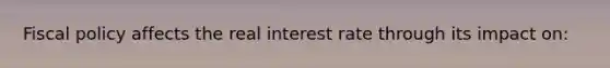 Fiscal policy affects the real interest rate through its impact on: