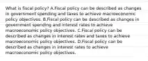 What is fiscal​ policy? A.Fiscal policy can be described as changes in government spending and taxes to achieve macroeconomic policy objectives. B.Fiscal policy can be described as changes in government spending and interest rates to achieve macroeconomic policy objectives. C.Fiscal policy can be described as changes in interest rates and taxes to achieve macroeconomic policy objectives. D.Fiscal policy can be described as changes in interest rates to achieve macroeconomic policy objectives.