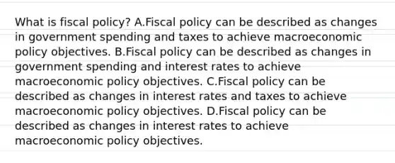 What is fiscal​ policy? A.Fiscal policy can be described as changes in government spending and taxes to achieve macroeconomic policy objectives. B.Fiscal policy can be described as changes in government spending and interest rates to achieve macroeconomic policy objectives. C.Fiscal policy can be described as changes in interest rates and taxes to achieve macroeconomic policy objectives. D.Fiscal policy can be described as changes in interest rates to achieve macroeconomic policy objectives.