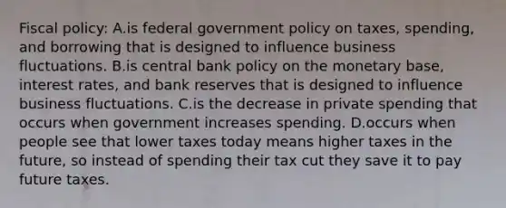 Fiscal policy: A.is federal government policy on taxes, spending, and borrowing that is designed to influence business fluctuations. B.is central bank policy on the monetary base, interest rates, and bank reserves that is designed to influence business fluctuations. C.is the decrease in private spending that occurs when government increases spending. D.occurs when people see that lower taxes today means higher taxes in the future, so instead of spending their tax cut they save it to pay future taxes.