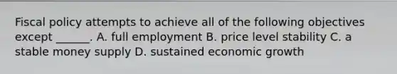 <a href='https://www.questionai.com/knowledge/kPTgdbKdvz-fiscal-policy' class='anchor-knowledge'>fiscal policy</a> attempts to achieve all of the following objectives except​ ______. A. full employment B. price level stability C. a stable money supply D. sustained economic growth