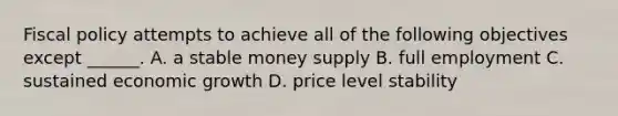 <a href='https://www.questionai.com/knowledge/kPTgdbKdvz-fiscal-policy' class='anchor-knowledge'>fiscal policy</a> attempts to achieve all of the following objectives except​ ______. A. a stable money supply B. full employment C. sustained economic growth D. price level stability