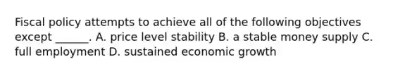 <a href='https://www.questionai.com/knowledge/kPTgdbKdvz-fiscal-policy' class='anchor-knowledge'>fiscal policy</a> attempts to achieve all of the following objectives except​ ______. A. price level stability B. a stable money supply C. full employment D. sustained economic growth