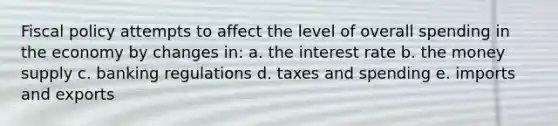 Fiscal policy attempts to affect the level of overall spending in the economy by changes in: a. the interest rate b. the money supply c. banking regulations d. taxes and spending e. imports and exports