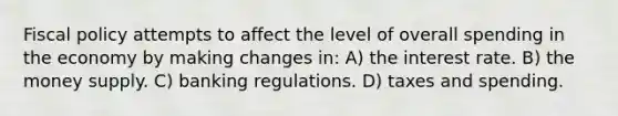 Fiscal policy attempts to affect the level of overall spending in the economy by making changes in: A) the interest rate. B) the money supply. C) banking regulations. D) taxes and spending.