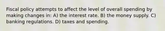 <a href='https://www.questionai.com/knowledge/kPTgdbKdvz-fiscal-policy' class='anchor-knowledge'>fiscal policy</a> attempts to affect the level of overall spending by making changes in: A) the interest rate. B) the money supply. C) banking regulations. D) taxes and spending.