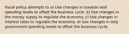 Fiscal policy attempts to a) Use changes in taxation and spending levels to offset the business cycle. b) Use changes in the money supply to regulate the economy. c) Use changes in interest rates to regulate the economy. d) Use changes in only government spending levels to offset the business cycle.