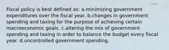 Fiscal policy is best defined as: a.minimizing government expenditures over the fiscal year. b.changes in government spending and taxing for the purpose of achieving certain macroeconomic goals. c.altering the mix of government spending and taxing in order to balance the budget every fiscal year. d.uncontrolled government spending.