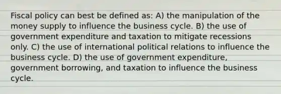 <a href='https://www.questionai.com/knowledge/kPTgdbKdvz-fiscal-policy' class='anchor-knowledge'>fiscal policy</a> can best be defined as: A) the manipulation of the money supply to influence the business cycle. B) the use of government expenditure and taxation to mitigate recessions only. C) the use of international political relations to influence the business cycle. D) the use of government expenditure, government borrowing, and taxation to influence the business cycle.