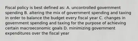 Fiscal policy is best defined as: A. uncontrolled government spending B. altering the mix of government spending and taxing in order to balance the budget every fiscal year C. changes in government spending and taxing for the purpose of achieving certain macroeconomic goals D. minimizing government expenditures over the fiscal year