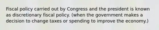 Fiscal policy carried out by Congress and the president is known as discretionary fiscal policy. (when the government makes a decision to change taxes or spending to improve the economy.)