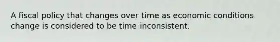 A fiscal policy that changes over time as economic conditions change is considered to be time inconsistent.