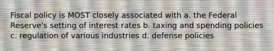 Fiscal policy is MOST closely associated with a. the Federal Reserve's setting of interest rates b. taxing and spending policies c. regulation of various industries d. defense policies