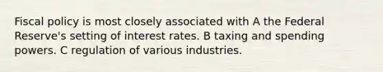 Fiscal policy is most closely associated with A the Federal Reserve's setting of interest rates. B taxing and spending powers. C regulation of various industries.