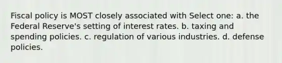 Fiscal policy is MOST closely associated with Select one: a. the Federal Reserve's setting of interest rates. b. taxing and spending policies. c. regulation of various industries. d. defense policies.