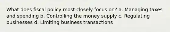 What does fiscal policy most closely focus on? a. Managing taxes and spending b. Controlling the money supply c. Regulating businesses d. Limiting business transactions