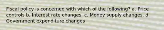 Fiscal policy is concerned with which of the following? a. Price controls b. Interest rate changes. c. Money supply changes. d. Government expenditure changes