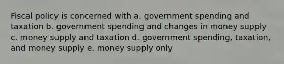 Fiscal policy is concerned with a. government spending and taxation b. government spending and changes in money supply c. money supply and taxation d. government spending, taxation, and money supply e. money supply only