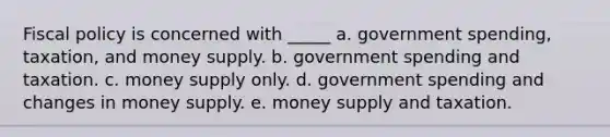 Fiscal policy is concerned with _____ a. government spending, taxation, and money supply. b. government spending and taxation. c. money supply only. d. government spending and changes in money supply. e. money supply and taxation.