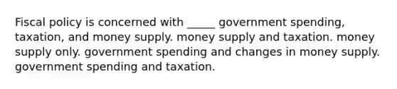 Fiscal policy is concerned with _____ government spending, taxation, and money supply. money supply and taxation. money supply only. government spending and changes in money supply. government spending and taxation.